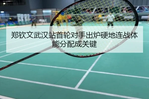 郑钦文武汉站首轮对手出炉硬地连战体能分配成关键